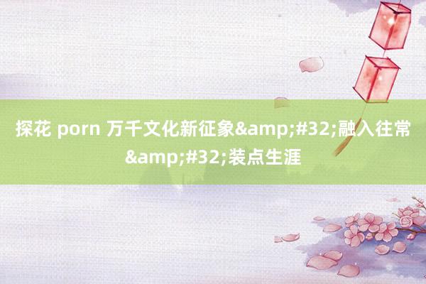 探花 porn 万千文化新征象&#32;融入往常&#32;装点生涯