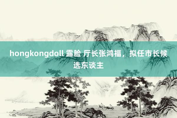 hongkongdoll 露脸 厅长张鸿福，拟任市长候选东谈主