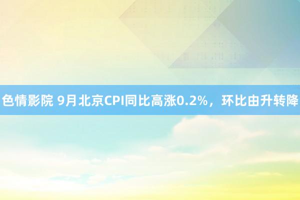 色情影院 9月北京CPI同比高涨0.2%，环比由升转降