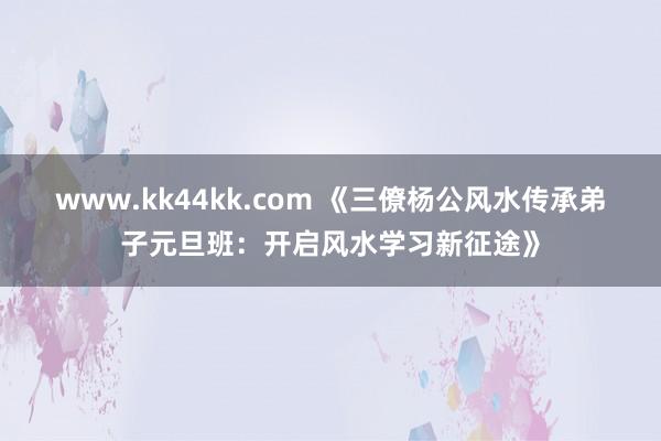 www.kk44kk.com 《三僚杨公风水传承弟子元旦班：开启风水学习新征途》