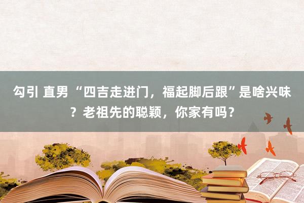 勾引 直男 “四吉走进门，福起脚后跟”是啥兴味？老祖先的聪颖，你家有吗？