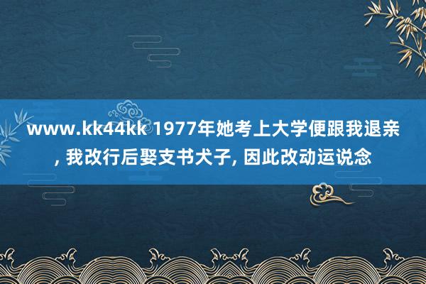 www.kk44kk 1977年她考上大学便跟我退亲， 我改行后娶支书犬子， 因此改动运说念