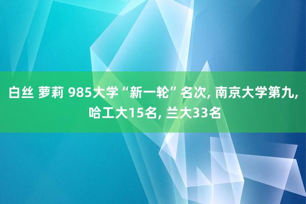 白丝 萝莉 985大学“新一轮”名次， 南京大学第九， 哈工大15名， 兰大33名