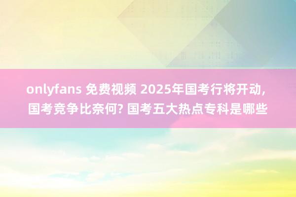 onlyfans 免费视频 2025年国考行将开动， 国考竞争比奈何? 国考五大热点专科是哪些