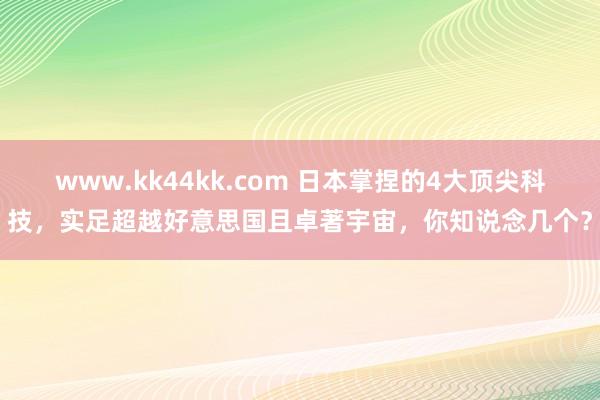 www.kk44kk.com 日本掌捏的4大顶尖科技，实足超越好意思国且卓著宇宙，你知说念几个？