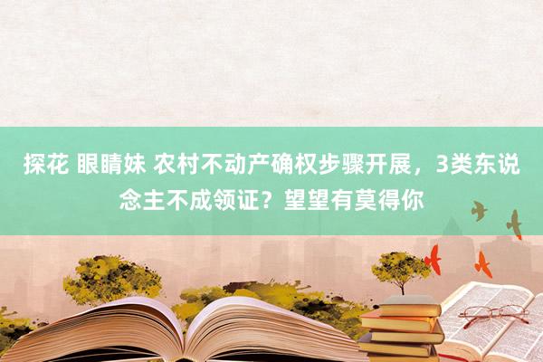 探花 眼睛妹 农村不动产确权步骤开展，3类东说念主不成领证？望望有莫得你