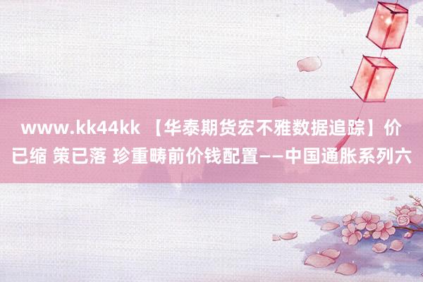 www.kk44kk 【华泰期货宏不雅数据追踪】价已缩 策已落 珍重畴前价钱配置——中国通胀系列六