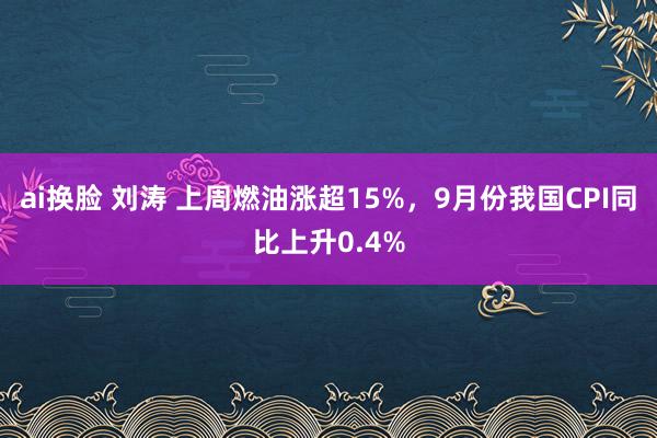 ai换脸 刘涛 上周燃油涨超15%，9月份我国CPI同比上升0.4%