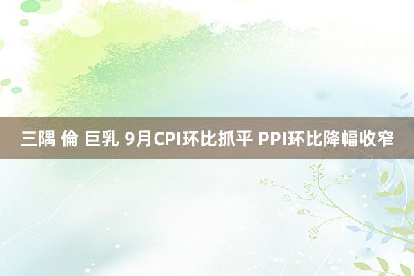 三隅 倫 巨乳 9月CPI环比抓平 PPI环比降幅收窄