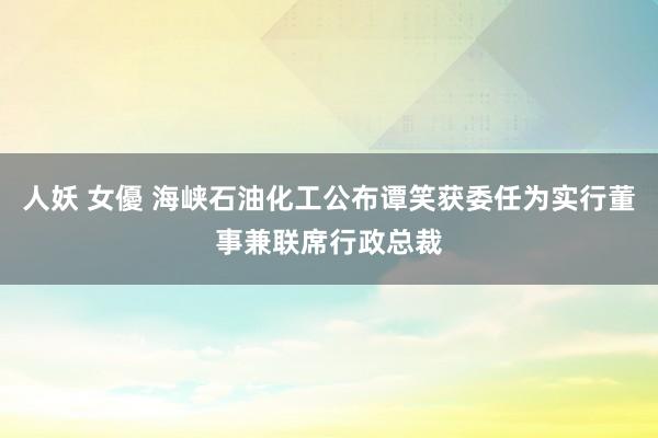 人妖 女優 海峡石油化工公布谭笑获委任为实行董事兼联席行政总裁