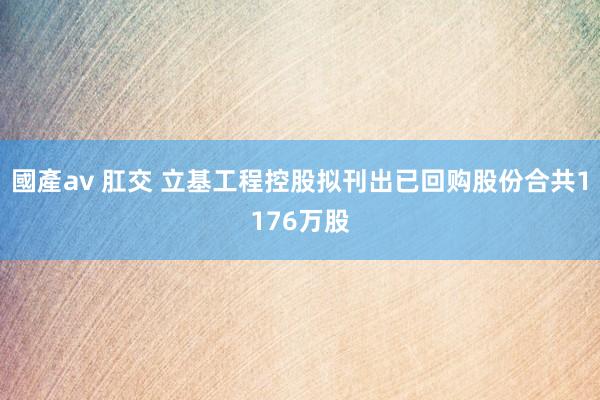 國產av 肛交 立基工程控股拟刊出已回购股份合共1176万股