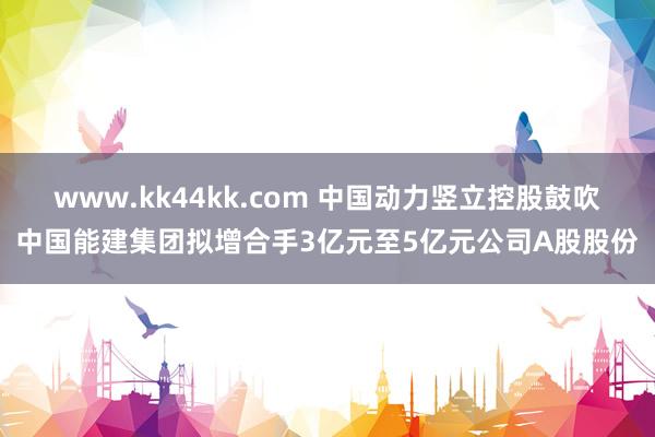 www.kk44kk.com 中国动力竖立控股鼓吹中国能建集团拟增合手3亿元至5亿元公司A股股份