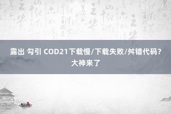 露出 勾引 COD21下载慢/下载失败/舛错代码？大神来了