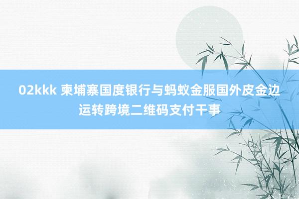 02kkk 柬埔寨国度银行与蚂蚁金服国外皮金边运转跨境二维码支付干事