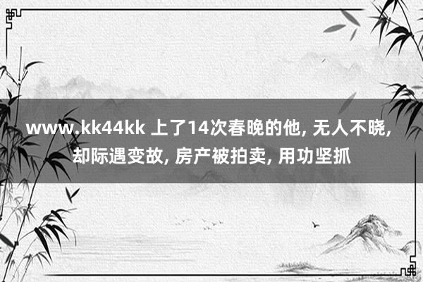 www.kk44kk 上了14次春晚的他， 无人不晓， 却际遇变故， 房产被拍卖， 用功坚抓