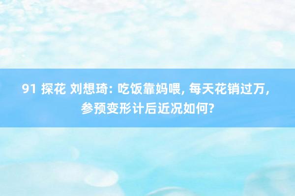 91 探花 刘想琦: 吃饭靠妈喂， 每天花销过万， 参预变形计后近况如何?