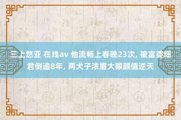 三上悠亚 在线av 他流畅上春晚23次， 被富婆细君倒追8年， 两犬子浓眉大眼颜值逆天