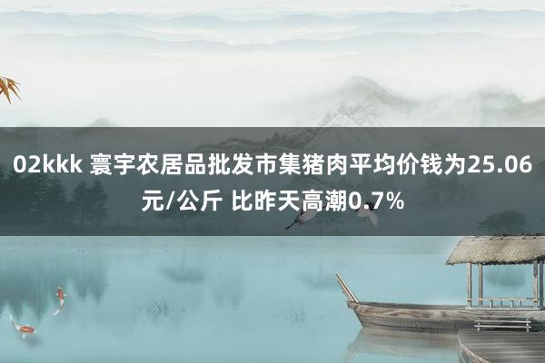 02kkk 寰宇农居品批发市集猪肉平均价钱为25.06元/公斤 比昨天高潮0.7%