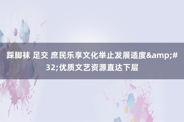 踩脚袜 足交 庶民乐享文化举止发展适度&#32;优质文艺资源直达下层