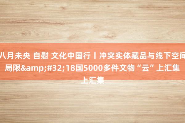 八月未央 自慰 文化中国行丨冲突实体藏品与线下空间局限&#32;18国5000多件文物“云”上汇集