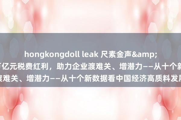 hongkongdoll leak 尺素金声&#32;|&#32;超1.8万亿元税费红利，助力企业渡难关、增潜力——从十个新数据看中国经济高质料发展底座⑥