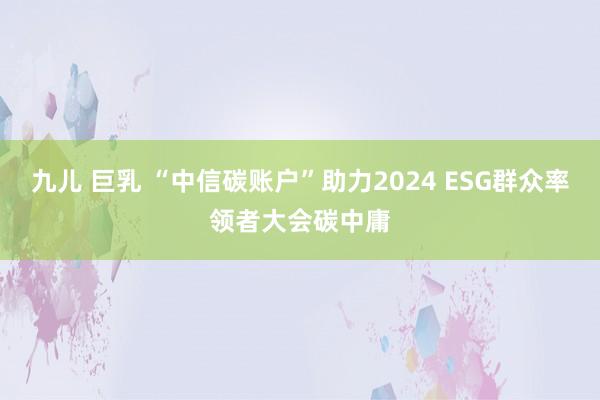 九儿 巨乳 “中信碳账户”助力2024 ESG群众率领者大会碳中庸