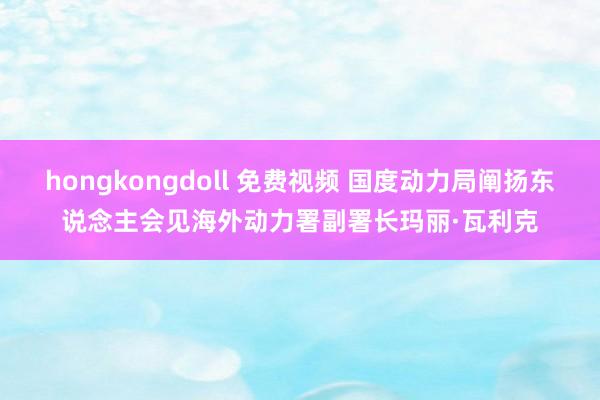 hongkongdoll 免费视频 国度动力局阐扬东说念主会见海外动力署副署长玛丽·瓦利克