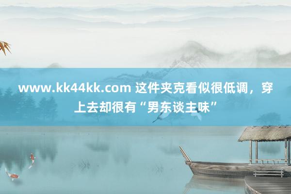 www.kk44kk.com 这件夹克看似很低调，穿上去却很有“男东谈主味”