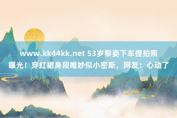 www.kk44kk.net 53岁黎姿下车捏拍照曝光！穿红裙身段唯妙似小密斯，网友：心动了