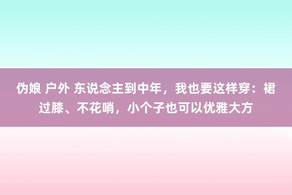 伪娘 户外 东说念主到中年，我也要这样穿：裙过膝、不花哨，小个子也可以优雅大方