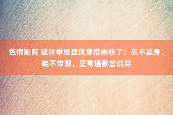 色情影院 被秋季维捏风穿搭圈粉了：衣不紧身、鞋不带跟，正常通勤皆能穿