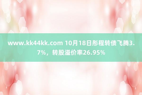 www.kk44kk.com 10月18日彤程转债飞腾3.7%，转股溢价率26.95%