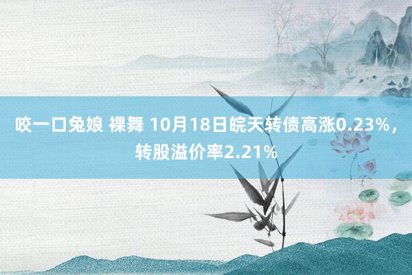 咬一口兔娘 裸舞 10月18日皖天转债高涨0.23%，转股溢价率2.21%