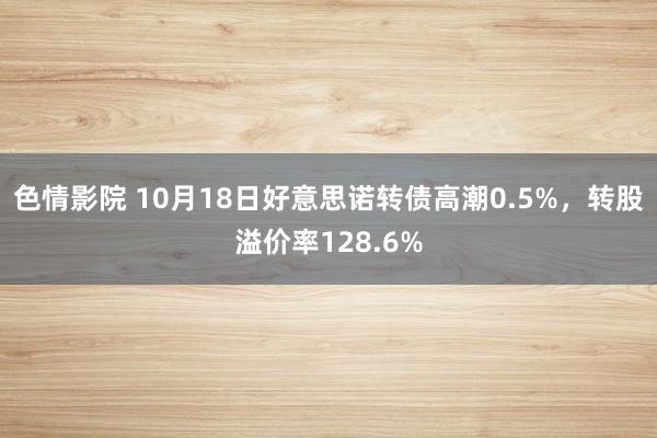 色情影院 10月18日好意思诺转债高潮0.5%，转股溢价率128.6%