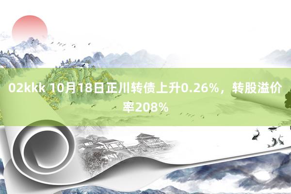 02kkk 10月18日正川转债上升0.26%，转股溢价率208%