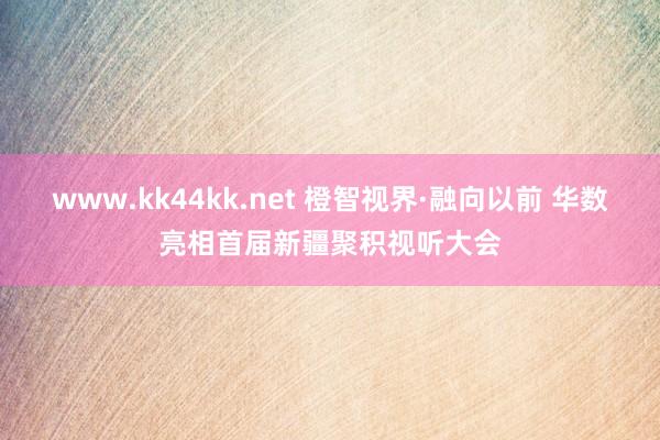 www.kk44kk.net 橙智视界·融向以前 华数亮相首届新疆聚积视听大会