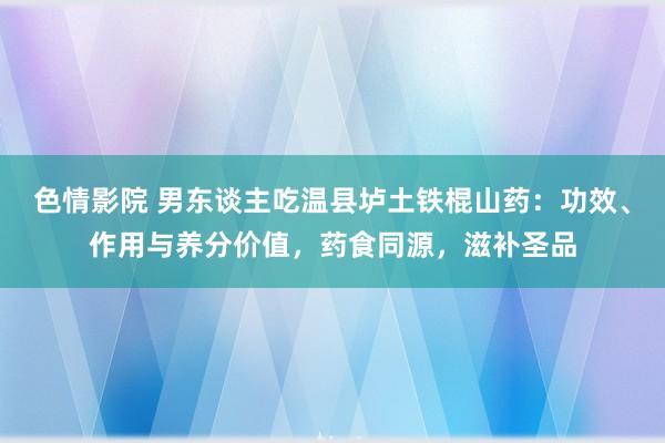 色情影院 男东谈主吃温县垆土铁棍山药：功效、作用与养分价值，药食同源，滋补圣品