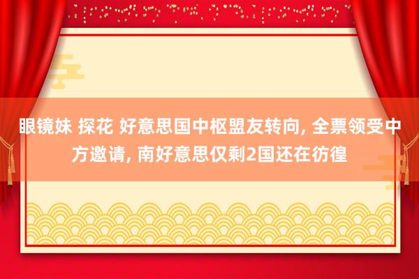 眼镜妹 探花 好意思国中枢盟友转向， 全票领受中方邀请， 南好意思仅剩2国还在彷徨