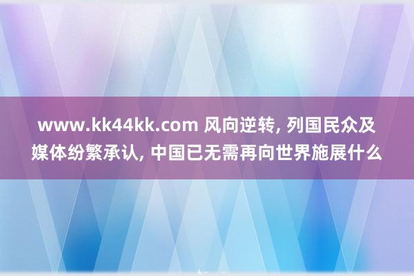 www.kk44kk.com 风向逆转， 列国民众及媒体纷繁承认， 中国已无需再向世界施展什么