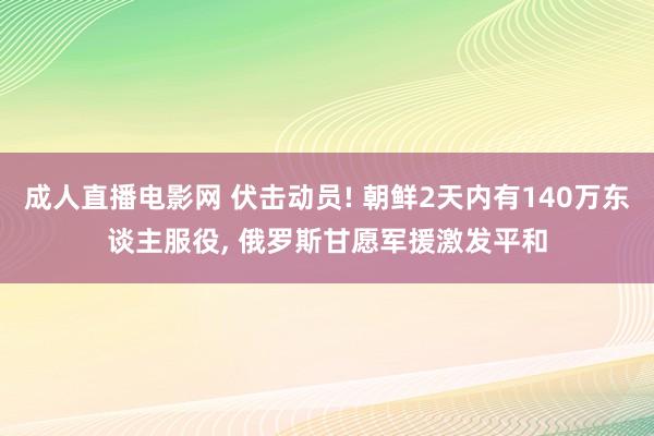 成人直播电影网 伏击动员! 朝鲜2天内有140万东谈主服役， 俄罗斯甘愿军援激发平和