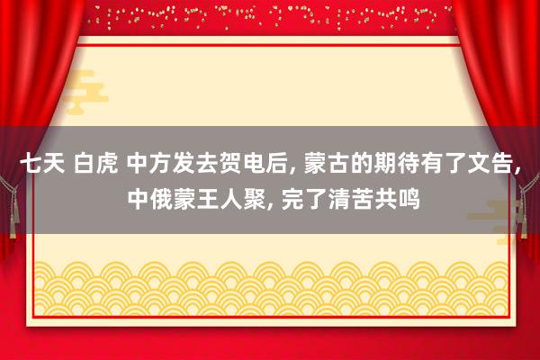 七天 白虎 中方发去贺电后， 蒙古的期待有了文告， 中俄蒙王人聚， 完了清苦共鸣