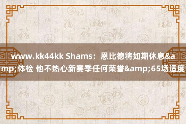 www.kk44kk Shams：恩比德将如期休息&体检 他不热心新赛季任何荣誉&65场适度