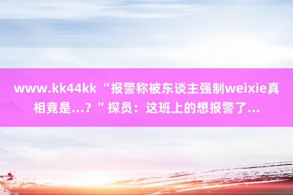 www.kk44kk “报警称被东谈主强制weixie真相竟是...？”探员：这班上的想报警了...