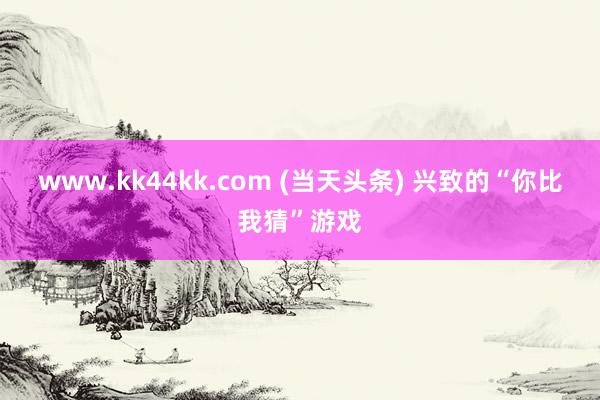 www.kk44kk.com (当天头条) 兴致的“你比我猜”游戏