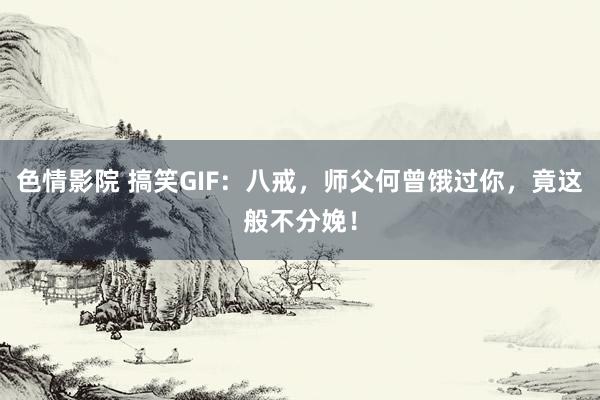 色情影院 搞笑GIF：八戒，师父何曾饿过你，竟这般不分娩！