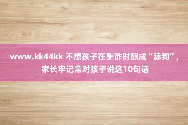 www.kk44kk 不想孩子在酬酢时酿成“舔狗”， 家长牢记常对孩子说这10句话