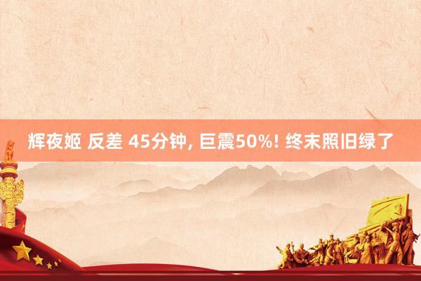 辉夜姬 反差 45分钟， 巨震50%! 终末照旧绿了