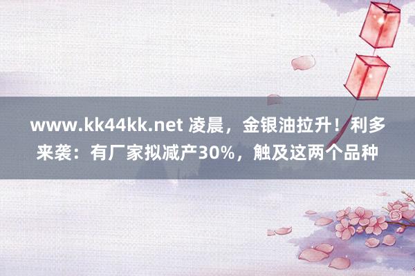 www.kk44kk.net 凌晨，金银油拉升！利多来袭：有厂家拟减产30%，触及这两个品种