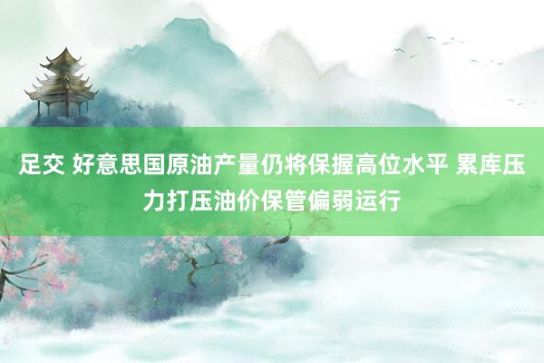 足交 好意思国原油产量仍将保握高位水平 累库压力打压油价保管偏弱运行