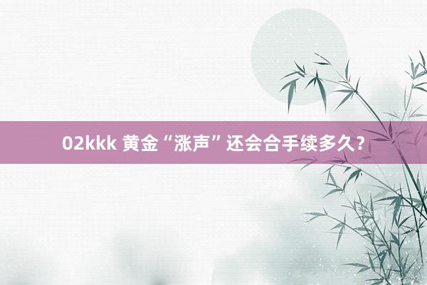 02kkk 黄金“涨声”还会合手续多久？